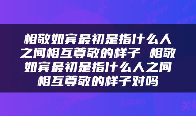 相敬如宾最初是指什么人之间相互尊敬的样子 相敬如宾最初是指什么人之间相互尊敬的样子对吗