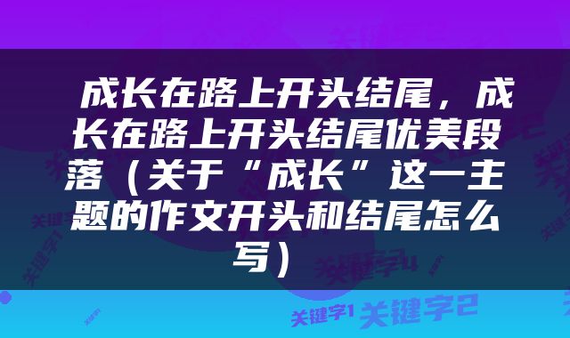  成长在路上开头结尾，成长在路上开头结尾优美段落（关于“成长”这一主题的作文开头和结尾怎么写） 