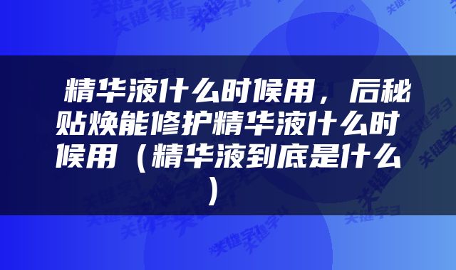  精华液什么时候用，后秘贴焕能修护精华液什么时候用（精华液到底是什么） 
