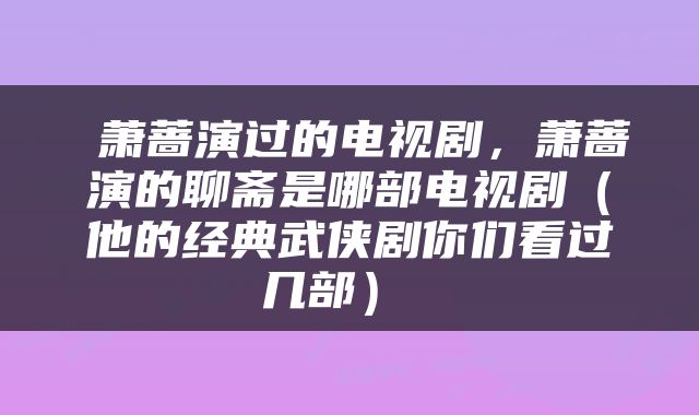 萧蔷演过的电视剧,萧蔷演的聊斋是哪部电视剧(他的经典武侠剧你们看过几部)