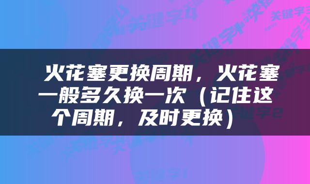  火花塞更换周期，火花塞一般多久换一次（记住这个周期，及时更换） 