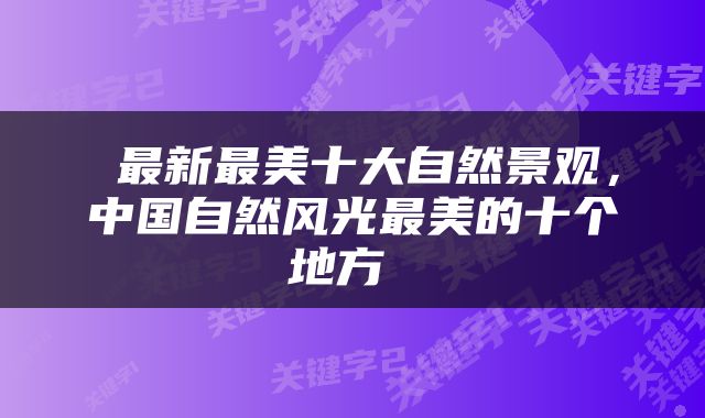  最新最美十大自然景观，中国自然风光最美的十个地方 