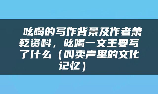  吆喝的写作背景及作者萧乾资料，吆喝一文主要写了什么（叫卖声里的文化记忆） 