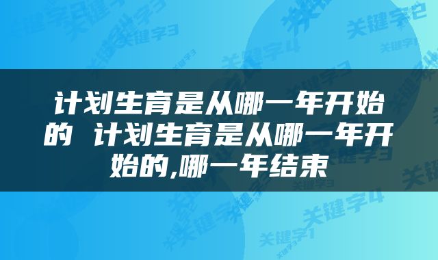 计划生育是从哪一年开始的 计划生育是从哪一年开始的,哪一年结束