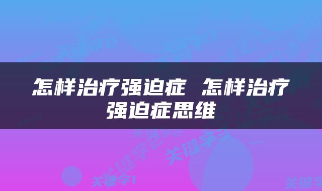 怎样治疗强迫症 怎样治疗强迫症思维