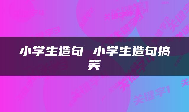 小学生造句 小学生造句搞笑