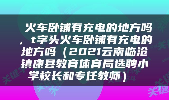  火车卧铺有充电的地方吗，t字头火车卧铺有充电的地方吗（2021云南临沧镇康县教育体育局选聘小学校长和专任教师） 