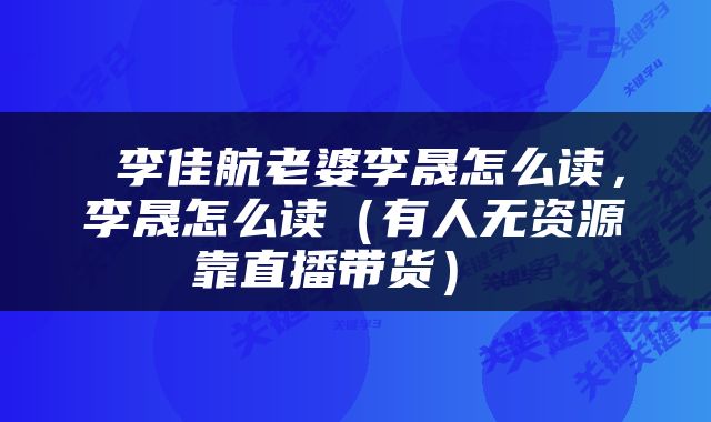  李佳航老婆李晟怎么读，李晟怎么读（有人无资源靠直播带货） 