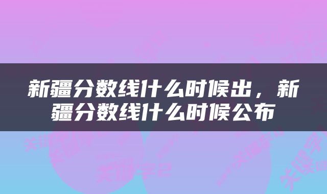 新疆分数线什么时候出，新疆分数线什么时候公布