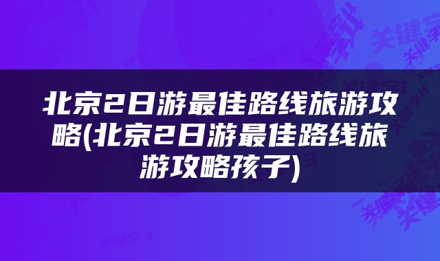 北京2日游最佳路线旅游攻略(北京2日游最佳路线旅游攻略孩子)