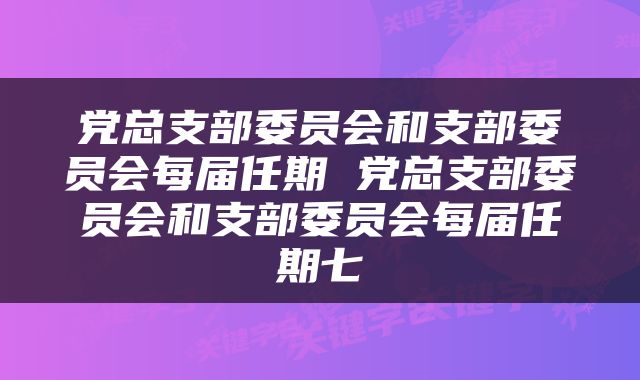 党总支部委员会和支部委员会每届任期 党总支部委员会和支部委员会每届任期七