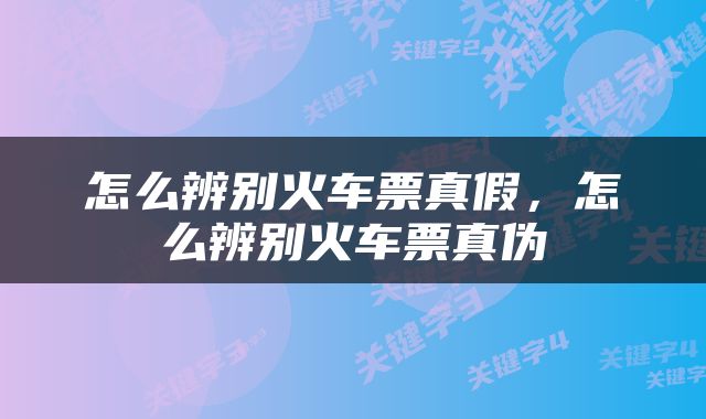 怎么辨别火车票真假，怎么辨别火车票真伪