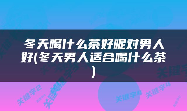 冬天喝什么茶好呢对男人好(冬天男人适合喝什么茶)