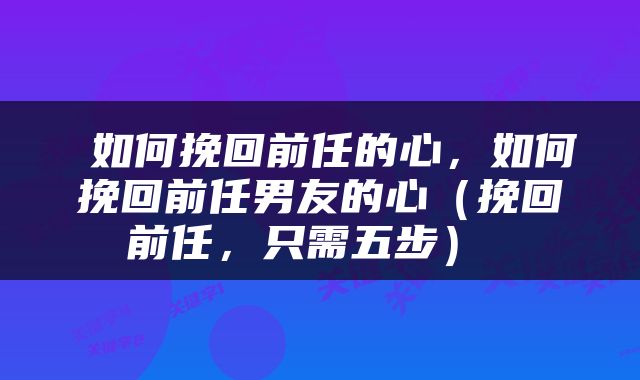  如何挽回前任的心，如何挽回前任男友的心（挽回前任，只需五步） 