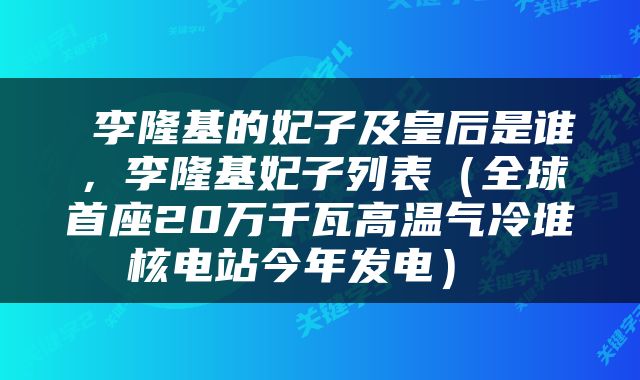  李隆基的妃子及皇后是谁，李隆基妃子列表（全球首座20万千瓦高温气冷堆核电站今年发电） 