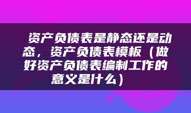  资产负债表是静态还是动态，资产负债表模板（做好资产负债表编制工作的意义是什么） 