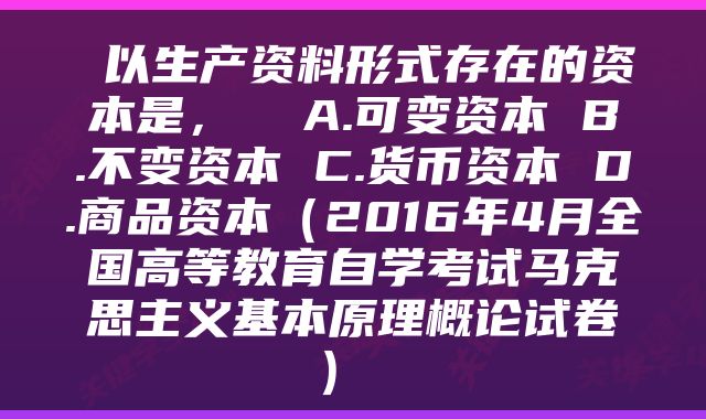  以生产资料形式存在的资本是，  A.可变资本 B.不变资本 C.货币资本 D.商品资本（2016年4月全国高等教育自学考试马克思主义基本原理概论试卷） 