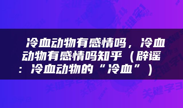  冷血动物有感情吗，冷血动物有感情吗知乎（辟谣：冷血动物的“冷血”） 