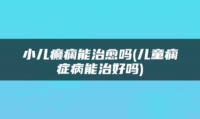 小儿癫痫能治愈吗(儿童痫症病能治好吗)