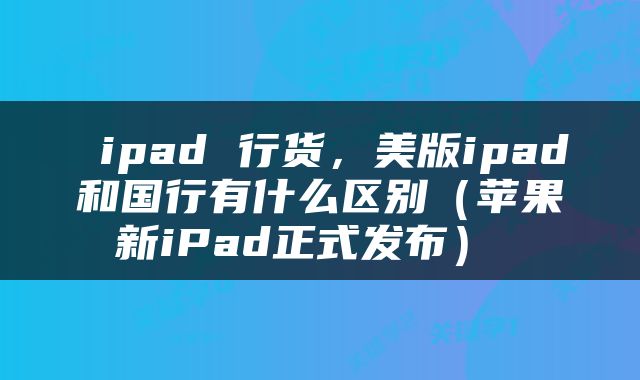  ipad 行货，美版ipad和国行有什么区别（苹果新iPad正式发布） 