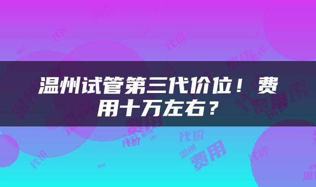 温州试管第三代价位！费用十万左右？