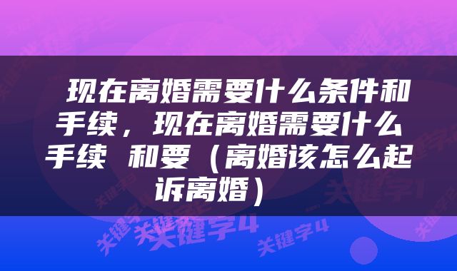  现在离婚需要什么条件和手续，现在离婚需要什么手续 和要（离婚该怎么起诉离婚） 