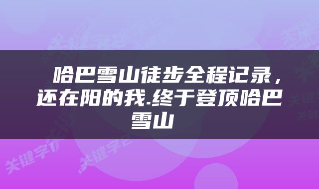  哈巴雪山徒步全程记录，还在阳的我.终于登顶哈巴雪山 