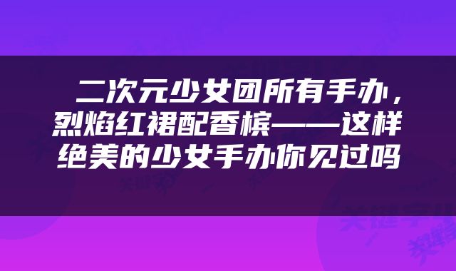  二次元少女团所有手办，烈焰红裙配香槟——这样绝美的少女手办你见过吗 