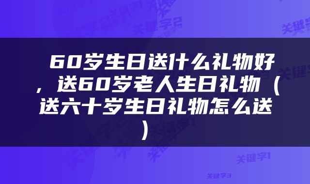  60岁生日送什么礼物好，送60岁老人生日礼物（送六十岁生日礼物怎么送） 