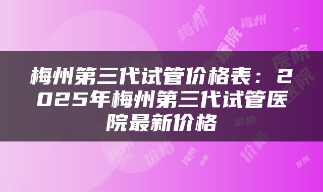 梅州第三代试管价格表：2025年梅州第三代试管医院最新价格
