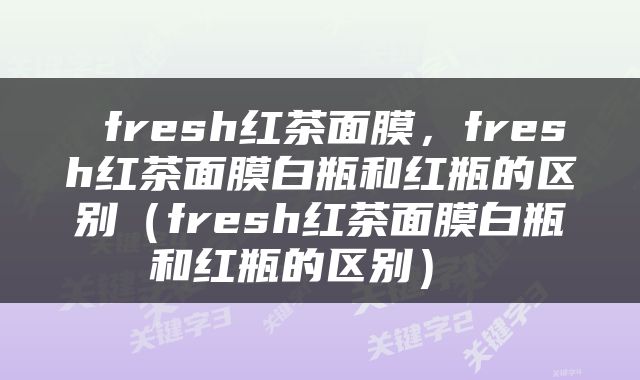  fresh红茶面膜，fresh红茶面膜白瓶和红瓶的区别（fresh红茶面膜白瓶和红瓶的区别） 