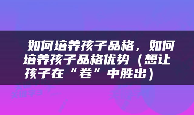  如何培养孩子品格，如何培养孩子品格优势（想让孩子在“卷”中胜出） 