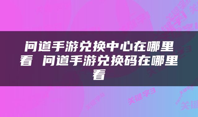 问道手游兑换中心在哪里看 问道手游兑换码在哪里看