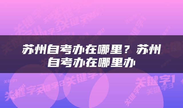 苏州自考办在哪里？苏州自考办在哪里办