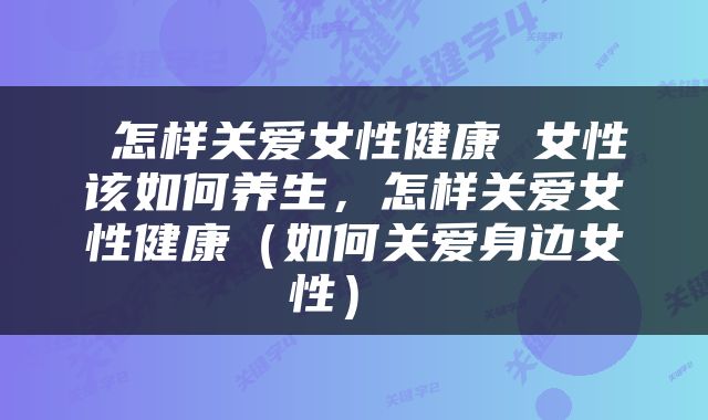  怎样关爱女性健康 女性该如何养生，怎样关爱女性健康（如何关爱身边女性） 