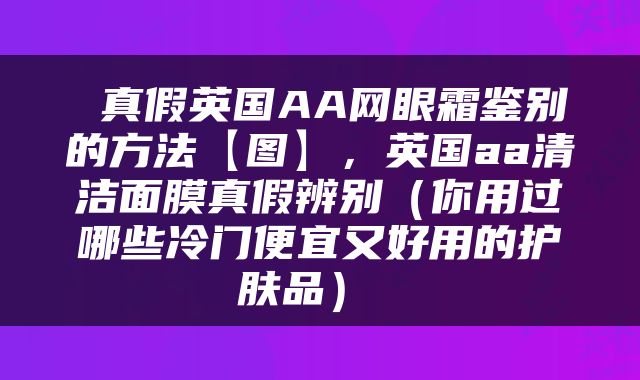  真假英国AA网眼霜鉴别的方法【图】，英国aa清洁面膜真假辨别（你用过哪些冷门便宜又好用的护肤品） 