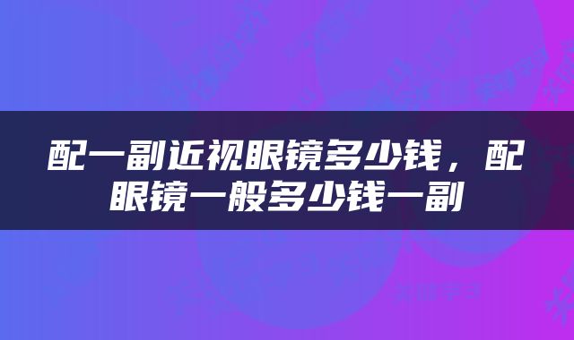 配一副近视眼镜多少钱，配眼镜一般多少钱一副