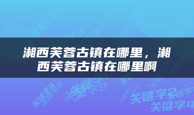 湘西芙蓉古镇在哪里，湘西芙蓉古镇在哪里啊
