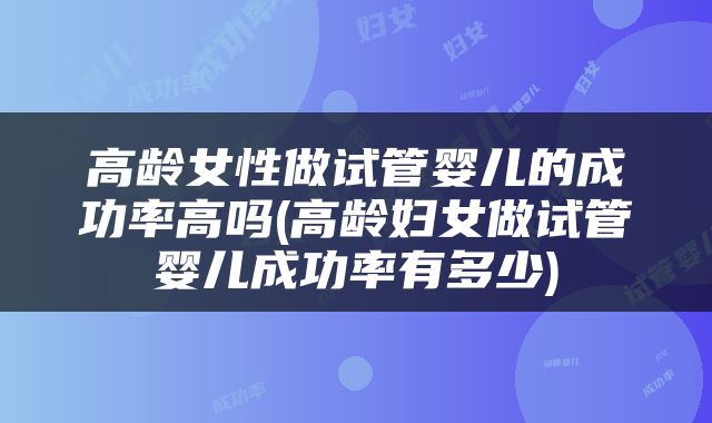 高龄女性做试管婴儿的成功率高吗(高龄妇女做试管婴儿成功率有多少)