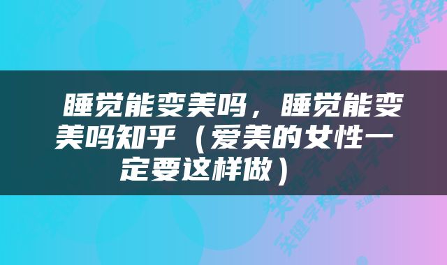  睡觉能变美吗，睡觉能变美吗知乎（爱美的女性一定要这样做） 