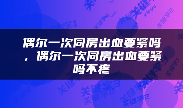 偶尔一次同房出血要紧吗，偶尔一次同房出血要紧吗不疼