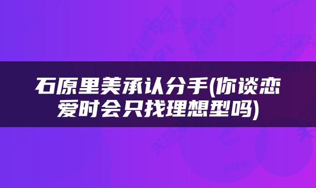 石原里美承认分手(你谈恋爱时会只找理想型吗)