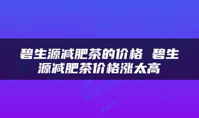 碧生源减肥茶的价格 碧生源减肥茶价格涨太高