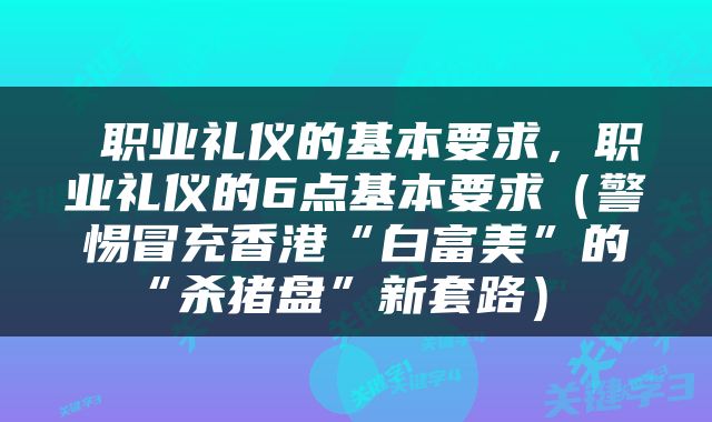  职业礼仪的基本要求，职业礼仪的6点基本要求（警惕冒充香港“白富美”的“杀猪盘”新套路） 