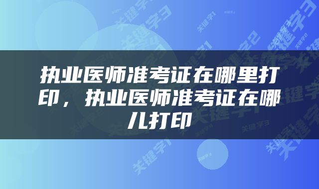 执业医师准考证在哪里打印，执业医师准考证在哪儿打印