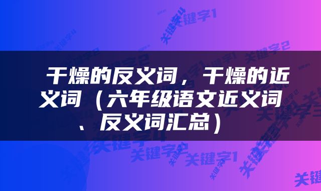  干燥的反义词，干燥的近义词（六年级语文近义词、反义词汇总） 