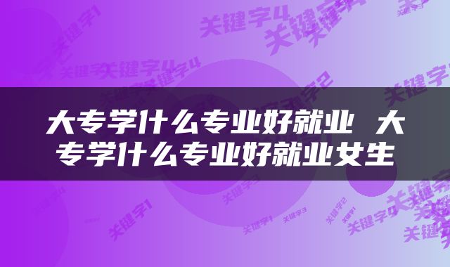 大专学什么专业好就业 大专学什么专业好就业女生