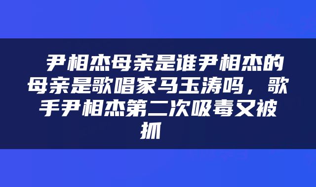  尹相杰母亲是谁尹相杰的母亲是歌唱家马玉涛吗，歌手尹相杰第二次吸毒又被抓 