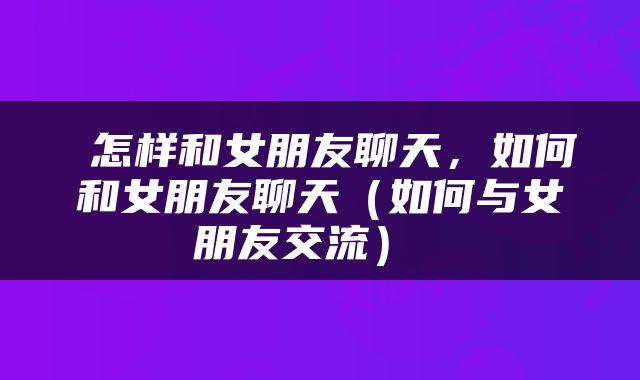  怎样和女朋友聊天，如何和女朋友聊天（如何与女朋友交流） 