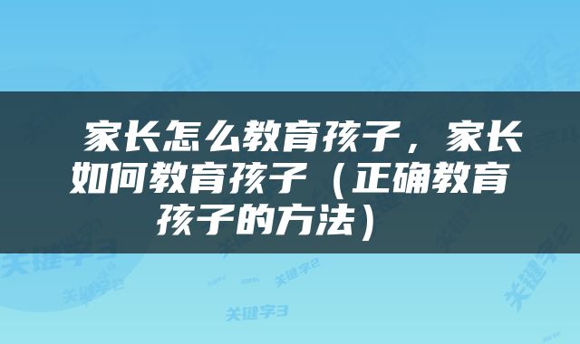  家长怎么教育孩子，家长如何教育孩子（正确教育孩子的方法） 